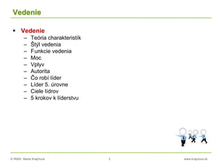 © RNDr. Marta Krajčíová 3 www.krajciova.sk
Vedenie
 Vedenie
– Teória charakteristík
– Štýl vedenia
– Funkcie vedenia
– Moc
– Vplyv
– Autorita
– Čo robí líder
– Líder 5. úrovne
– Ciele lídrov
– 5 krokov k líderstvu
 