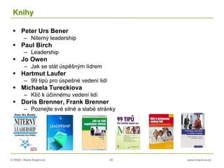 © RNDr. Marta Krajčíová 30 www.krajciova.sk
Knihy
 Peter Urs Bener
– Niterný leadership
 Paul Birch
– Leadership
 Jo Owen
– Jak se stát úspěšným lídrem
 Hartmut Laufer
– 99 tipů pro úspešné vedení lidí
 Michaela Tureckiova
– Klíč k účinnému vedení lidí
 Doris Brenner, Frank Brenner
– Poznejte své silné a slabé stránky
 