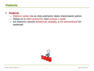 © RNDr. Marta Krajčíová 5 www.krajciova.sk
Vedenie
 Vedenie
– Efektívni vedúci nie sú vždy podmaniví alebo charizmatickí jedinci.
– Občas sú to vážni pracovníci, ktorí pracujú v úzadí.
– Ich charizmu vytvorili dosiahnuté výsledky, a nie extrovertnosť ich
osobnosti.
 