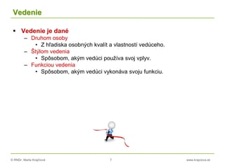 © RNDr. Marta Krajčíová 7 www.krajciova.sk
Vedenie
 Vedenie je dané
– Druhom osoby
• Z hľadiska osobných kvalít a vlastností vedúceho.
– Štýlom vedenia
• Spôsobom, akým vedúci používa svoj vplyv.
– Funkciou vedenia
• Spôsobom, akým vedúci vykonáva svoju funkciu.
 