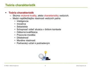 © RNDr. Marta Krajčíová 8 www.krajciova.sk
Teória charakteristík
 Teória charakteristík
– Skúma vnútorné kvality, alebo charakteristiky vedúcich.
– Medzi najdôležitejšie vlastnosti vedúcich patria:
• Inteligencia
• Iniciatíva
• Sebaistota
• Schopnosť vidieť situáciu v širšom kontexte
• Odborná kvalifikácia
• Pracovná morálka
• Dôslednosť
• Morálne vlastnosti
• Partnerský vzťah k podriadeným
 