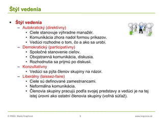 © RNDr. Marta Krajčíová 9 www.krajciova.sk
Štýl vedenia
 Štýl vedenia
– Autokratický (direktívny)
• Ciele stanovuje výhradne manažér.
• Komunikácia zhora nadol formou príkazov.
• Vedúci rozhodne o tom, čo a ako sa urobí.
– Demokratický (participatívny)
• Spoločné stanovenie cieľov.
• Obojstranná komunikácia, diskusia.
• Rozhodnutia sa prijmú po diskusii.
– Konzultatívny
• Vedúci sa pýta členov skupiny na názor.
– Liberálny (laissez-faire)
• Ciele sú definované zamestnancami.
• Neformálna komunikácia.
• Členovia skupiny pracujú podľa svojej predstavy a vedúci je na tej
istej úrovni ako ostatní členovia skupiny (voľná súťaž).
 