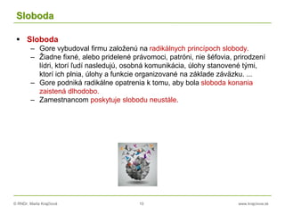 © RNDr. Marta Krajčíová 10 www.krajciova.sk
Sloboda
 Sloboda
– Gore vybudoval firmu založenú na radikálnych princípoch slobody.
– Žiadne fixné, alebo pridelené právomoci, patróni, nie šéfovia, prirodzení
lídri, ktorí ľudí nasledujú, osobná komunikácia, úlohy stanovené tými,
ktorí ich plnia, úlohy a funkcie organizované na základe záväzku. ...
– Gore podniká radikálne opatrenia k tomu, aby bola sloboda konania
zaistená dlhodobo.
– Zamestnancom poskytuje slobodu neustále.
 