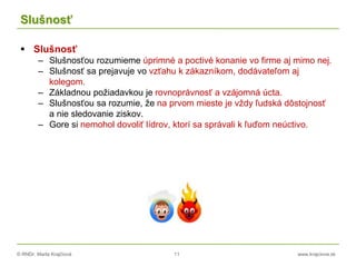 © RNDr. Marta Krajčíová 11 www.krajciova.sk
Slušnosť
 Slušnosť
– Slušnosťou rozumieme úprimné a poctivé konanie vo firme aj mimo nej.
– Slušnosť sa prejavuje vo vzťahu k zákazníkom, dodávateľom aj
kolegom.
– Základnou požiadavkou je rovnoprávnosť a vzájomná úcta.
– Slušnosťou sa rozumie, že na prvom mieste je vždy ľudská dôstojnosť
a nie sledovanie ziskov.
– Gore si nemohol dovoliť lídrov, ktorí sa správali k ľuďom neúctivo.
 