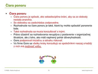 © RNDr. Marta Krajčíová 16 www.krajciova.sk
Čiara ponoru
 Čiara ponoru
– Čiara ponoru je spôsob, ako sebadisciplína bráni, aby sa zo slobody
nestala anarchia.
– So slobodou sa zaobchádza zodpovedne.
– Rozhodnutie na čiare ponoru je také, ktoré by mohlo spôsobiť ponorenie
lode.
– Také rozhodnutia sa musia konzultovať s inými.
– Právo účastniť sa rozhodovania nevyplýva z postavenie v organizačnej
štruktúre, ale z toho, ako máš naplnený pohár dôveryhodnosti.
– Gore podporoval iniciatívu a odvahu riskovať.
– Vo firme Gore sa všetky kroky konzultujú so spoločníkmi naozaj a každý
z nich má možnosť voľby.
 