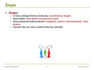 © RNDr. Marta Krajčíová 17 www.krajciova.sk
Žargón
 Žargón
– U Gora udržuje firemnú kontinuitu vnútrofiremný žargón.
– Gore kladie veľký dôraz na používaný jazyk.
– Gore popisoval kultúra slovami: kolegovia, patróni, dôveryhodnosť, čiara
ponoru.
– Význam slov sa mení a preto treba byť ostražitý.
 