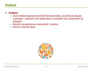 © RNDr. Marta Krajčíová 18 www.krajciova.sk
Kultúra
 Kultúra
– Gore odráža nepísané pravidlá firemnej kultúry, jej kľúčové zásady
a postupy - slušnosť voči zákazníkom a záväzok voči zákazníkom aj
kolegom.
– Nových zamestnancov treba školiť v kultúre.
– Gore to robil 50 rokov.
 