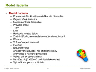 © RNDr. Marta Krajčíová 20 www.krajciova.sk
Model riadenia
 Model riadenia
– Priestorová štrukturálna mriežka, nie hierarchia
– Organizačná štruktúra
– Manažment bez hierarchie
– Pravidlá práce
– Tímy
– Lídri
– Radcovia miesto šéfov.
– Žiadni šéfovia, ale množstvo vedúcich osobností.
– Dôvera
– Voľnosť experimentovať
– Inovácie
– Sebamotivácia
– Angažované zaujatie, nie pridelené úlohy
– Aktivujúce a náročné prostredie
– Veľká, avšak osobná firma
– Nezdôrazňujú kľúčovú podnikateľskú oblasť
– Vytrvalá s odporom voči riziku
 