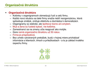 © RNDr. Marta Krajčíová 22 www.krajciova.sk
Organizačná štruktúra
 Organizačná štruktúra
– Kolónky v organigramoch obmedzujú ľudí a celú firmu.
– Každú novú situáciu sa také firmy snažia riešiť reorganizáciou, ktorá
spôsobuje zmätok, znižuje efektivitu a dochádza k demoralizácii.
– Organigramy sú statické, ale špičkový biznis ani omylom.
– Muž a žena sú ľudská bytosť, nie kolónka.
– Zamestnanci sa na zmeny učia reagovať ako motýle.
– Gore nemá organizačnú štruktúru už 50 rokov.
– Firma je prispôsobivá.
– Bez umelo vytváraných prekážok, budú v hojnej miere prichádzať
informácie o klientoch, trhoch a príležitostiach - a to je základ trvalého
úspechu firmy.
 