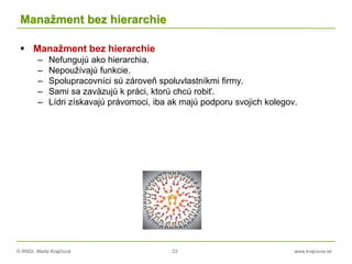 © RNDr. Marta Krajčíová 23 www.krajciova.sk
Manažment bez hierarchie
 Manažment bez hierarchie
– Nefungujú ako hierarchia.
– Nepoužívajú funkcie.
– Spolupracovníci sú zároveň spoluvlastníkmi firmy.
– Sami sa zaväzujú k práci, ktorú chcú robiť.
– Lídri získavajú právomoci, iba ak majú podporu svojich kolegov.
 
