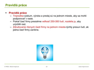 © RNDr. Marta Krajčíová 24 www.krajciova.sk
Pravidlá práce
 Pravidlá práce
– Trojnožka-výskum, výroba a predaj sú na jednom mieste, aby sa mohli
podporovať v raste.
– Pokiaľ časť firmy presiahne veľkosť 250-300 ľudí, rozdelia ju, aby
urýchlili rast.
– Združovanie rôznych častí firmy na jednom mieste-rýchly presun ľudí, ak
jedna časť firmy zanikne.
 
