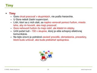 © RNDr. Marta Krajčíová 25 www.krajciova.sk
Tímy
 Tímy
– Gore chcel pracovať v skupinkách, nie podľa hierarchie.
– U Gora neboli žiadni supervízori.
– Lídri, ktorí sa z nich stali, sa naplno venovali pomoci ľuďom, miesto
toho, aby im hovorili, ako majú pracovať.
– Gore nehovoril ľuďom čo majú robiť, ale kládol im otázky.
– Určil počet ľudí - 150 v skupine, ktorý je ešte schopný efektívnej
komunikácie.
– Na tejto úrovni je potrebné zaviesť pravidlá, obmedzenia, procedúry,
ktoré budú určovať, ako bude prebiehať spolupráca.
 