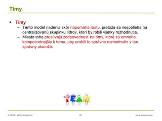 © RNDr. Marta Krajčíová 26 www.krajciova.sk
Tímy
 Tímy
– Tento model riadenia skôr napomáha rastu, pretože sa nespolieha na
centralizovanú skupinku lídrov, ktorí by robili všetky rozhodnutia.
– Miesto toho presúvajú zodpovednosť na tímy, ktoré sú omnoho
kompetentnejšie k tomu, aby urobili to správne rozhodnutie v ten
správny okamžik.
 