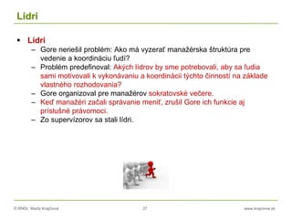 © RNDr. Marta Krajčíová 27 www.krajciova.sk
Lídri
 Lídri
– Gore neriešil problém: Ako má vyzerať manažérska štruktúra pre
vedenie a koordináciu ľudí?
– Problém predefinoval: Akých lídrov by sme potrebovali, aby sa ľudia
sami motivovali k vykonávaniu a koordinácii týchto činností na základe
vlastného rozhodovania?
– Gore organizoval pre manažérov sokratovské večere.
– Keď manažéri začali správanie meniť, zrušil Gore ich funkcie aj
príslušné právomoci.
– Zo supervízorov sa stali lídri.
 