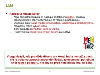 © RNDr. Marta Krajčíová 28 www.krajciova.sk
Lídri
 Radcovia miesto šéfov
– Noví zamestnanci majú pri nástupe prideleného radcu - skúsený
pracovník firmy, ktorý oboznamuje nováčika s organizáciou.
– Úlohou je nájsť súlad medzi schopnosťami uchádzača a potrebami tímu.
– Nováčik si môže vybrať radcu.
– Tímy sa môžu rozhodnúť, koho si vezmú.
– Pracovníci sú zodpovední svojim tímom, nie šéfovi.
V organizácii, kde prevláda dôvera a v ktorej ľudia nemajú strach,
nie je treba na zamestnancov dohliadať, zamestnanci potrebujú
skôr radu a podporu, nie aby sa pred nimi niekto hral na šéfa.
 