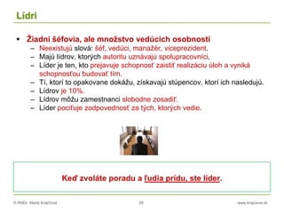 © RNDr. Marta Krajčíová 29 www.krajciova.sk
Lídri
 Žiadni šéfovia, ale množstvo vedúcich osobností
– Neexistujú slová: šéf, vedúci, manažér, viceprezident.
– Majú lídrov, ktorých autoritu uznávajú spolupracovníci.
– Líder je ten, kto prejavuje schopnosť zaistiť realizáciu úloh a vyniká
schopnosťou budovať tím.
– Tí, ktorí to opakovane dokážu, získavajú stúpencov, ktorí ich nasledujú.
– Lídrov je 10%.
– Lídrov môžu zamestnanci slobodne zosadiť.
– Líder pociťuje zodpovednosť za tých, ktorých vedie.
Keď zvoláte poradu a ľudia prídu, ste líder.
 