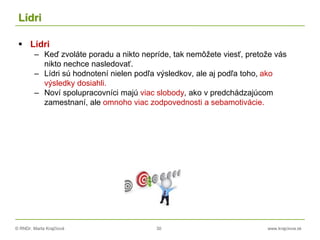 © RNDr. Marta Krajčíová 30 www.krajciova.sk
Lídri
 Lídri
– Keď zvoláte poradu a nikto nepríde, tak nemôžete viesť, pretože vás
nikto nechce nasledovať.
– Lídri sú hodnotení nielen podľa výsledkov, ale aj podľa toho, ako
výsledky dosiahli.
– Noví spolupracovníci majú viac slobody, ako v predchádzajúcom
zamestnaní, ale omnoho viac zodpovednosti a sebamotivácie.
 