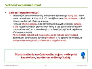 © RNDr. Marta Krajčíová 32 www.krajciova.sk
Voľnosť experimentovať
 Voľnosť experimentovať
– Prvoradým zdrojom dynamiky inovačného systému je voľný čas, ktorý
majú zamestnanci k dispozícii - ½ deň týždenne - čas na hranie, pokiaľ
plnia svoje hlavné záväzky a úlohy.
– Firma je trhom nápadov, kde zamestnanci nových výrobkov súťažia
o čas najschopnejších pracovníkov firmy a kde zamestnanci dychtiví
pracovať na niečom novom bojujú o možnosť pripojiť sa k nejakému
sľubnému projektu.
– Ak nemôžete zohnať ľudí na projekt, asi to nebude dobrý nápad.
– Samozvaní podnikatelia dávajú príležitosť a na oplátku im kolegovia
venujú svoje schopnosti, skúsenosti a angažovanosť.
Šťastná náhoda neočakávaného objavu môže prísť
kedykoľvek, inovátorom môže byť každý.
 
