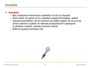 © RNDr. Marta Krajčíová 33 www.krajciova.sk
Inovácie
 Inovácie
– Bez uvádzania inovatívnych produktov na trh by neuspeli.
– Gore vedel, že pokiaľ sa mu nepodarí angažovať kolegov, pokiaľ
nebudú presvedčení, že ich konanie má reálny dopad, že sú za svoj
prínos ocenení a pokiaľ ich nebude povzbudzovať k spolupráci
a zdieľaniu znalostí, nebude inovácia možná.
– Malo to aj jasný obchodný cieľ.
 