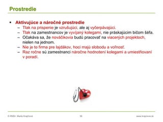 © RNDr. Marta Krajčíová 36 www.krajciova.sk
Prostredie
 Aktivujúce a náročné prostredie
– Tlak na prispenie je vzrušujúci, ale aj vyčerpávajúci.
– Tlak na zamestnancov je vyvíjaný kolegami, nie práskajúcim bičom šéfa.
– Očakáva sa, že nováčikovia budú pracovať na viacerých projektoch,
nielen na jednom.
– Nie je to firma pre lajdákov, hoci majú slobodu a voľnosť.
– Raz ročne sú zamestnanci náročne hodnotení kolegami a umiestňovaní
v poradí.
 