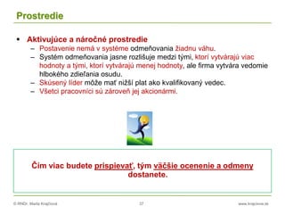 © RNDr. Marta Krajčíová 37 www.krajciova.sk
Prostredie
 Aktivujúce a náročné prostredie
– Postavenie nemá v systéme odmeňovania žiadnu váhu.
– Systém odmeňovania jasne rozlišuje medzi tými, ktorí vytvárajú viac
hodnoty a tými, ktorí vytvárajú menej hodnoty, ale firma vytvára vedomie
hlbokého zdieľania osudu.
– Skúsený líder môže mať nižší plat ako kvalifikovaný vedec.
– Všetci pracovníci sú zároveň jej akcionármi.
Čím viac budete prispievať, tým väčšie ocenenie a odmeny
dostanete.
 
