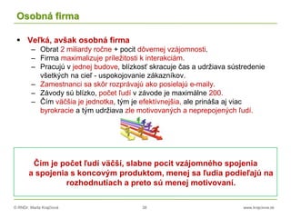 © RNDr. Marta Krajčíová 38 www.krajciova.sk
Osobná firma
 Veľká, avšak osobná firma
– Obrat 2 miliardy ročne + pocit dôvernej vzájomnosti.
– Firma maximalizuje príležitosti k interakciám.
– Pracujú v jednej budove, blízkosť skracuje čas a udržiava sústredenie
všetkých na cieľ - uspokojovanie zákazníkov.
– Zamestnanci sa skôr rozprávajú ako posielajú e-maily.
– Závody sú blízko, počet ľudí v závode je maximálne 200.
– Čím väčšia je jednotka, tým je efektívnejšia, ale prináša aj viac
byrokracie a tým udržiava zle motivovaných a neprepojených ľudí.
Čím je počet ľudí väčší, slabne pocit vzájomného spojenia
a spojenia s koncovým produktom, menej sa ľudia podieľajú na
rozhodnutiach a preto sú menej motivovaní.
 