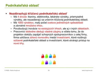 © RNDr. Marta Krajčíová 39 www.krajciova.sk
Podnikateľská oblasť
 Nezdôrazňujú kľúčovú podnikateľskú oblasť
– Má 4 divízie: tkaniny, elektronika, lekárske výrobky, priemyselné
výrobky, ale nezaoberajú sa určením kľúčovej podnikateľskej oblasti.
– Má 1000 výrobkov, malý počet svetovo jedinečných spôsobilosti
a závratné množstvo trhov.
– Povzbudzujú inovácie na existujúcich trhoch, ale aj v iných oblastiach.
– Pracovníci slobodne sledujú vlastné záujmy a vďaka tomu, že do
projektov dokážu zapájať schopných spolupracovníkov z celej firmy,
firma udržiava zdravú rovnováhu medzi investíciami, ktoré rozširujú
súčasné podnikateľské oblasti a investíciami, ktoré otvárajú prístup na
nové trhy.
 