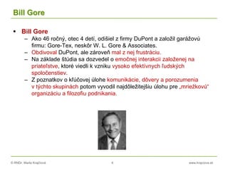 © RNDr. Marta Krajčíová 4 www.krajciova.sk
Bill Gore
 Bill Gore
– Ako 46 ročný, otec 4 detí, odišiel z firmy DuPont a založil garážovú
firmu: Gore-Tex, neskôr W. L. Gore & Associates.
– Obdivoval DuPont, ale zároveň mal z nej frustráciu.
– Na základe štúdia sa dozvedel o emočnej interakcii založenej na
priateľstve, ktoré viedli k vzniku vysoko efektívnych ľudských
spoločenstiev.
– Z poznatkov o kľúčovej úlohe komunikácie, dôvery a porozumenia
v týchto skupinách potom vyvodil najdôležitejšiu úlohu pre „mriežkovú“
organizáciu a filozofiu podnikania.
 