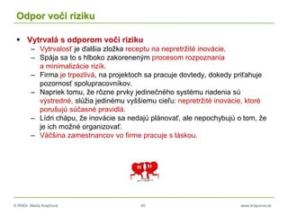 © RNDr. Marta Krajčíová 40 www.krajciova.sk
Odpor voči riziku
 Vytrvalá s odporom voči riziku
– Vytrvalosť je ďalšia zložka receptu na nepretržité inovácie.
– Spája sa to s hlboko zakoreneným procesom rozpoznania
a minimalizácie rizík.
– Firma je trpezlivá, na projektoch sa pracuje dovtedy, dokedy priťahuje
pozornosť spolupracovníkov.
– Napriek tomu, že rôzne prvky jedinečného systému riadenia sú
výstredné, slúžia jedinému vyššiemu cieľu: nepretržité inovácie, ktoré
porušujú súčasné pravidlá.
– Lídri chápu, že inovácie sa nedajú plánovať, ale nepochybujú o tom, že
je ich možné organizovať.
– Väčšina zamestnancov vo firme pracuje s láskou.
 