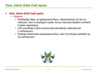 © RNDr. Marta Krajčíová 45 www.krajciova.sk
Veci, ktoré držia ľudí spolu
 Veci, ktoré držia ľudí spolu
– Vedenie
• Rozkladajú tlaky na spolupracovníkov, nekoncentrujú ich iba na
vedúcich, ktorí si obyčajne myslia, že by mali pred napätím ochrániť
zvyšok organizácie.
• Lídri pomáhajú ľuďom porozumieť jednotlivým alternatívam
v rozhodovaní.
• Existuje široká báza spolupracovníkov, ktorí sú schopní podieľať sa
na rozhodovaní.
 