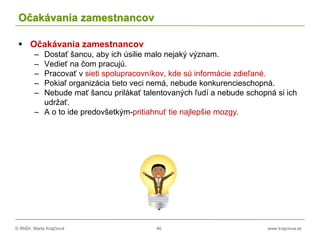 © RNDr. Marta Krajčíová 46 www.krajciova.sk
Očakávania zamestnancov
 Očakávania zamestnancov
– Dostať šancu, aby ich úsilie malo nejaký význam.
– Vedieť na čom pracujú.
– Pracovať v sieti spolupracovníkov, kde sú informácie zdieľané.
– Pokiaľ organizácia tieto veci nemá, nebude konkurencieschopná.
– Nebude mať šancu prilákať talentovaných ľudí a nebude schopná si ich
udržať.
– A o to ide predovšetkým-pritiahnuť tie najlepšie mozgy.
 