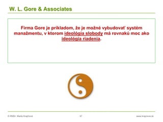 © RNDr. Marta Krajčíová 47 www.krajciova.sk
W. L. Gore & Associates
Firma Gore je príkladom, že je možné vybudovať systém
manažmentu, v ktorom ideológia slobody má rovnakú moc ako
ideológia riadenia.
 