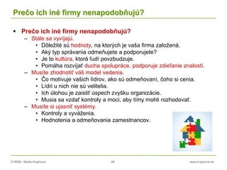 © RNDr. Marta Krajčíová 48 www.krajciova.sk
Prečo ich iné firmy nenapodobňujú?
 Prečo ich iné firmy nenapodobňujú?
– Stále sa vyvíjajú.
• Dôležité sú hodnoty, na ktorých je vaša firma založená.
• Aký typ správania odmeňujete a podporujete?
• Je to kultúra, ktorá ľudí povzbudzuje.
• Pomáha rozvíjať ducha spolupráce, podporuje zdieľanie znalostí.
– Musíte zhodnotiť váš model vedenia.
• Čo motivuje vašich lídrov, ako sú odmeňovaní, čoho si cenia.
• Lídri u nich nie sú velitelia.
• Ich úlohou je zaistiť úspech zvyšku organizácie.
• Musia sa vzdať kontroly a moci, aby tímy mohli rozhodovať.
– Musíte si ujasniť systémy.
• Kontroly a vyváženia.
• Hodnotenia a odmeňovania zamestnancov.
 