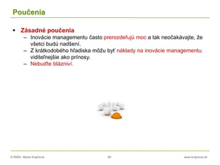 © RNDr. Marta Krajčíová 49 www.krajciova.sk
Poučenia
 Zásadné poučenia
– Inovácie managementu často prerozdeľujú moc a tak neočakávajte, že
všetci budú nadšení.
– Z krátkodobého hľadiska môžu byť náklady na inovácie managementu
viditeľnejšie ako prínosy.
– Nebuďte blázniví.
 