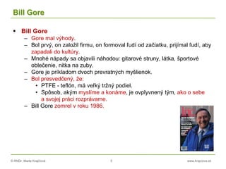 © RNDr. Marta Krajčíová 5 www.krajciova.sk
Bill Gore
 Bill Gore
– Gore mal výhody.
– Bol prvý, on založil firmu, on formoval ľudí od začiatku, prijímal ľudí, aby
zapadali do kultúry.
– Mnohé nápady sa objavili náhodou: gitarové struny, látka, športové
oblečenie, nitka na zuby.
– Gore je príkladom dvoch prevratných myšlienok.
– Bol presvedčený, že:
• PTFE - teflón, má veľký tržný podiel.
• Spôsob, akým myslíme a konáme, je ovplyvnený tým, ako o sebe
a svojej práci rozprávame.
– Bill Gore zomrel v roku 1986.
 
