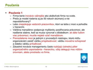 © RNDr. Marta Krajčíová 50 www.krajciova.sk
Poučenia
 Poučenie 1
– Firma berie inovácie vážnejšie ako akákoľvek firma na svete.
– Prečo je model riadenia aj po 50 rokoch skúmaný a nie
napodobňovaný?
– Lebo znepokojuje vedúcich pracovníkov, ktorí sa tešia z moci a pohodlia
v hierarchii.
– Väčšina manažérov podporuje myšlienku posilňovania právomoci, ale
nadšenie slabne, keď sa musia vyrovnať s dôsledkom: ak dáte ľuďom
viac právomoci, musíte nejaké vziať manažérom.
– Prerozdelenie moci je jedným z prvoradých nástrojov, ktoré môžu
organizáciám zaistiť väčšiu prispôsobivosť, väčšiu inovačnú schopnosť
a ďaleko väčšiu príťažlivosť.
– Zásadné inovácie managementu často rozbíjajú ústredný pilier
organizačného usporiadania - hierarchiu, vždy delegujú moc nižším
úrovniam, alebo prostrediu vo firme.
 