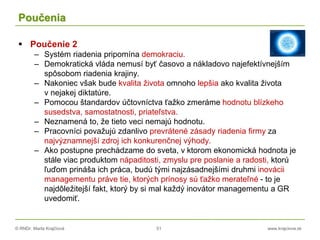 © RNDr. Marta Krajčíová 51 www.krajciova.sk
Poučenia
 Poučenie 2
– Systém riadenia pripomína demokraciu.
– Demokratická vláda nemusí byť časovo a nákladovo najefektívnejším
spôsobom riadenia krajiny.
– Nakoniec však bude kvalita života omnoho lepšia ako kvalita života
v nejakej diktatúre.
– Pomocou štandardov účtovníctva ťažko zmeráme hodnotu blízkeho
susedstva, samostatnosti, priateľstva.
– Neznamená to, že tieto veci nemajú hodnotu.
– Pracovníci považujú zdanlivo prevrátené zásady riadenia firmy za
najvýznamnejší zdroj ich konkurenčnej výhody.
– Ako postupne prechádzame do sveta, v ktorom ekonomická hodnota je
stále viac produktom nápaditosti, zmyslu pre poslanie a radosti, ktorú
ľuďom prináša ich práca, budú tými najzásadnejšími druhmi inovácii
managementu práve tie, ktorých prínosy sú ťažko merateľné - to je
najdôležitejší fakt, ktorý by si mal každý inovátor managementu a GR
uvedomiť.
 