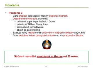 © RNDr. Marta Krajčíová 52 www.krajciova.sk
Poučenia
 Poučenie 3
– Gore prepísal celé kapitoly kroniky tradičnej múdrosti.
– Odstránenie byrokracie znamená:
• odstrániť zopár organizačných úrovní
• pristrihnúť štábne útvary firmy
• zjednodušiť rozhodovanie
• zbaviť sa papierovania
– Existuje veľký rozdiel medzi znižovaním režijných nákladov a tým, keď
firma skutočne ľuďom poskytuje kontrolu nad ich pracovnými životmi.
Súčasní manažéri zaostávajú za Gorom asi 50 rokov.
 