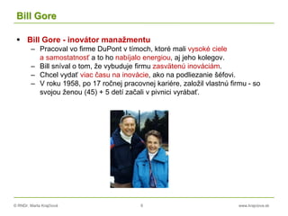 © RNDr. Marta Krajčíová 6 www.krajciova.sk
Bill Gore
 Bill Gore - inovátor manažmentu
– Pracoval vo firme DuPont v tímoch, ktoré mali vysoké ciele
a samostatnosť a to ho nabíjalo energiou, aj jeho kolegov.
– Bill sníval o tom, že vybuduje firmu zasvätenú inováciám.
– Chcel vydať viac času na inovácie, ako na podliezanie šéfovi.
– V roku 1958, po 17 ročnej pracovnej kariére, založil vlastnú firmu - so
svojou ženou (45) + 5 detí začali v pivnici vyrábať.
 