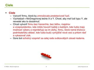 © RNDr. Marta Krajčíová 8 www.krajciova.sk
Ciele
 Ciele
– Vytvoriť firmu, ktorá by zmnožovala predstavivosť ľudí.
– Vychádzal v McGregorovej teórie X a Y. Chcel, aby mal ľudí typu Y, ale
nevedel ako to dosiahnuť.
– Chcel vytvoriť firmu bez hierarchie, bez šéfov, majstrov
a viceprezidentov, kde môže hovoriť každý s každým, kde ľudia majú
možnosť výberu a neprideľujú sa im úlohy, firmu, ktorá nemá kľúčovú
podnikateľskú oblasť, kde ľudia budú vymýšľať nové veci a pritom rásť
a vykazovať zisk.
– Gore bol ochotný vzoprieť sa celej rade svätosvätých zásad riadenia.
 