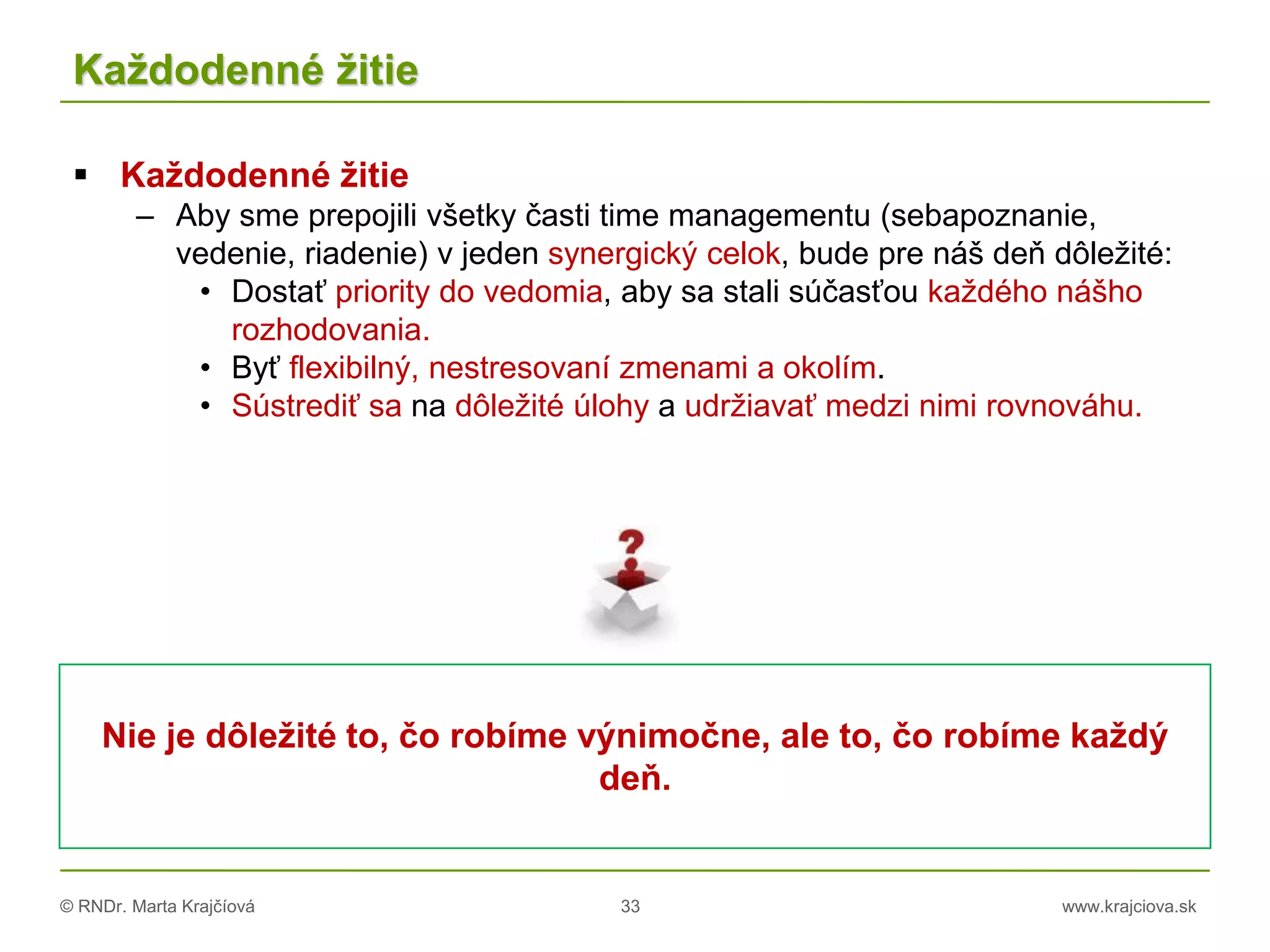 © RNDr. Marta Krajčíová 33 www.krajciova.sk
Každodenné žitie
 Každodenné žitie
– Aby sme prepojili všetky časti time managementu (sebapoznanie,
vedenie, riadenie) v jeden synergický celok, bude pre náš deň dôležité:
• Dostať priority do vedomia, aby sa stali súčasťou každého nášho
rozhodovania.
• Byť flexibilný, nestresovaní zmenami a okolím.
• Sústrediť sa na dôležité úlohy a udržiavať medzi nimi rovnováhu.
Nie je dôležité to, čo robíme výnimočne, ale to, čo robíme každý
deň.
 