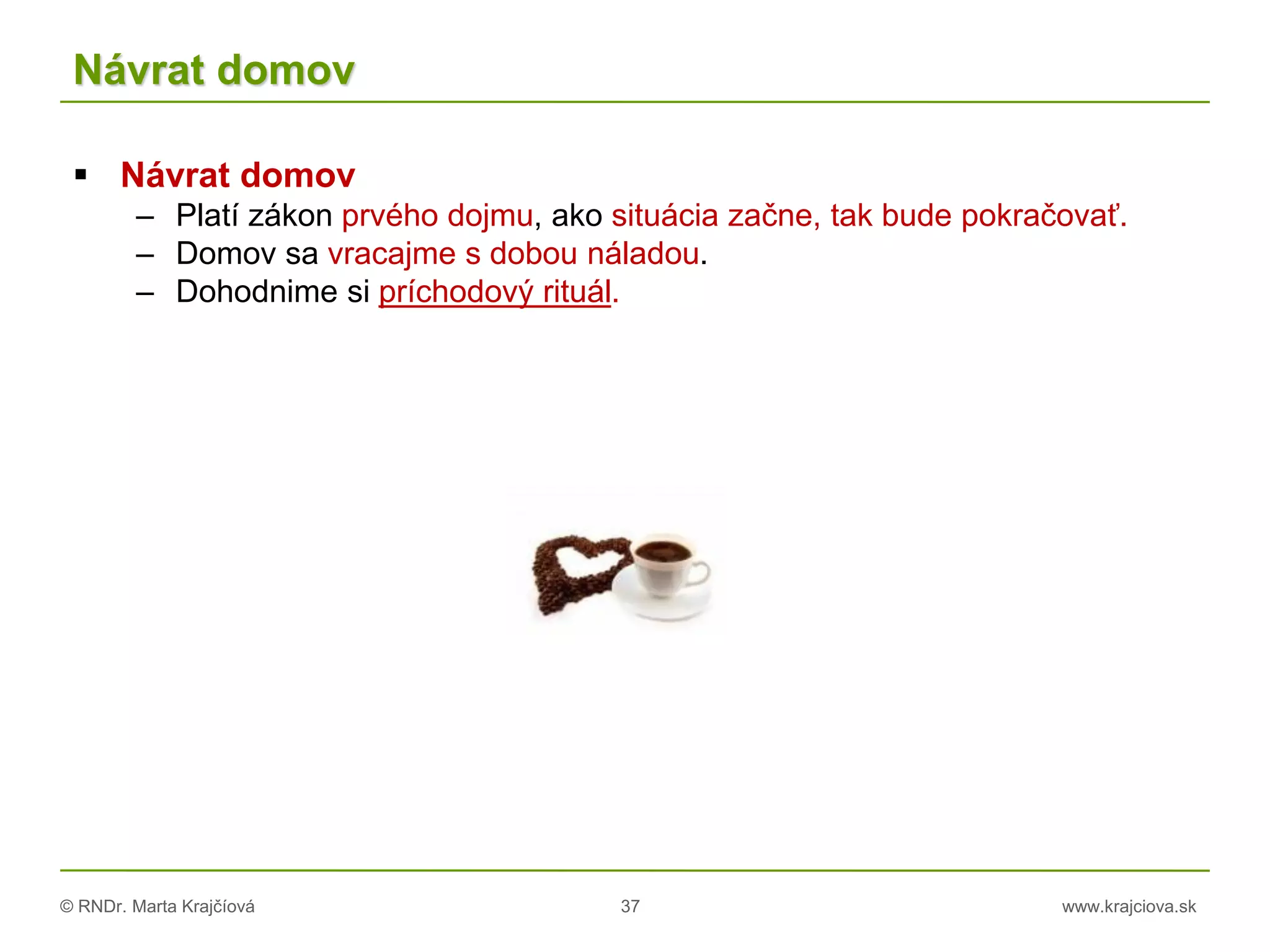 © RNDr. Marta Krajčíová 37 www.krajciova.sk
Návrat domov
 Návrat domov
– Platí zákon prvého dojmu, ako situácia začne, tak bude pokračovať.
– Domov sa vracajme s dobou náladou.
– Dohodnime si príchodový rituál.
 