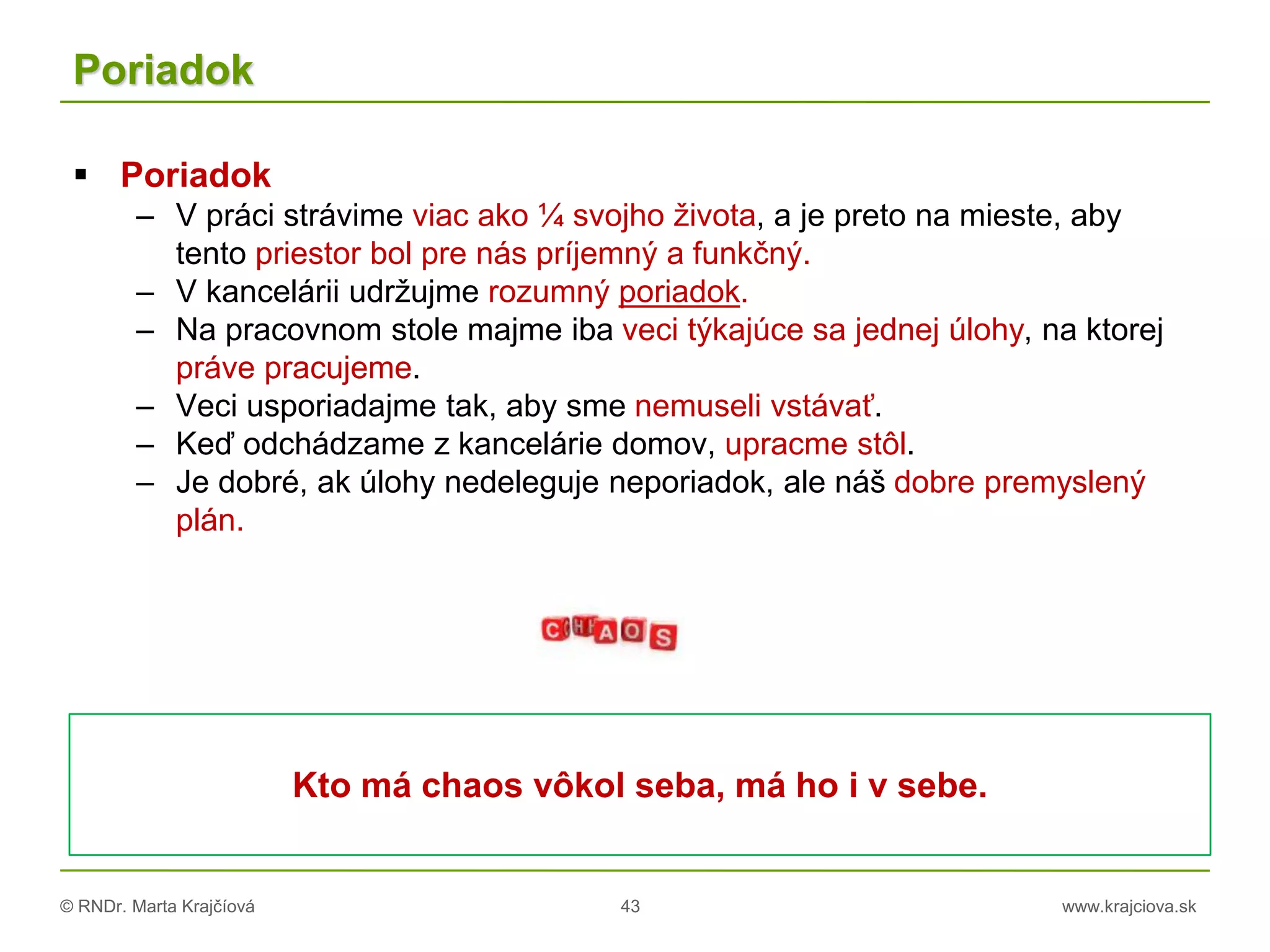 © RNDr. Marta Krajčíová 43 www.krajciova.sk
Poriadok
 Poriadok
– V práci strávime viac ako ¼ svojho života, a je preto na mieste, aby
tento priestor bol pre nás príjemný a funkčný.
– V kancelárii udržujme rozumný poriadok.
– Na pracovnom stole majme iba veci týkajúce sa jednej úlohy, na ktorej
práve pracujeme.
– Veci usporiadajme tak, aby sme nemuseli vstávať.
– Keď odchádzame z kancelárie domov, upracme stôl.
– Je dobré, ak úlohy nedeleguje neporiadok, ale náš dobre premyslený
plán.
Kto má chaos vôkol seba, má ho i v sebe.
 