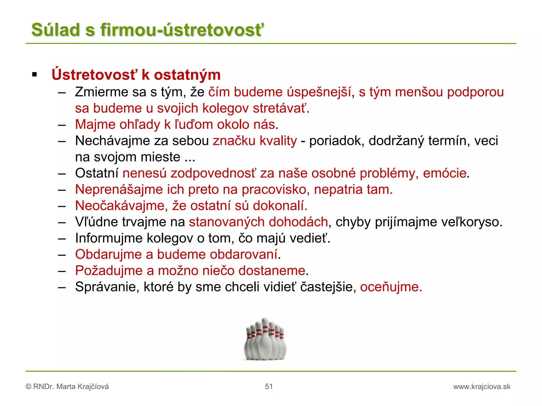 © RNDr. Marta Krajčíová 51 www.krajciova.sk
Súlad s firmou-ústretovosť
 Ústretovosť k ostatným
– Zmierme sa s tým, že čím budeme úspešnejší, s tým menšou podporou
sa budeme u svojich kolegov stretávať.
– Majme ohľady k ľuďom okolo nás.
– Nechávajme za sebou značku kvality - poriadok, dodržaný termín, veci
na svojom mieste ...
– Ostatní nenesú zodpovednosť za naše osobné problémy, emócie.
– Neprenášajme ich preto na pracovisko, nepatria tam.
– Neočakávajme, že ostatní sú dokonalí.
– Vľúdne trvajme na stanovaných dohodách, chyby prijímajme veľkoryso.
– Informujme kolegov o tom, čo majú vedieť.
– Obdarujme a budeme obdarovaní.
– Požadujme a možno niečo dostaneme.
– Správanie, ktoré by sme chceli vidieť častejšie, oceňujme.
 