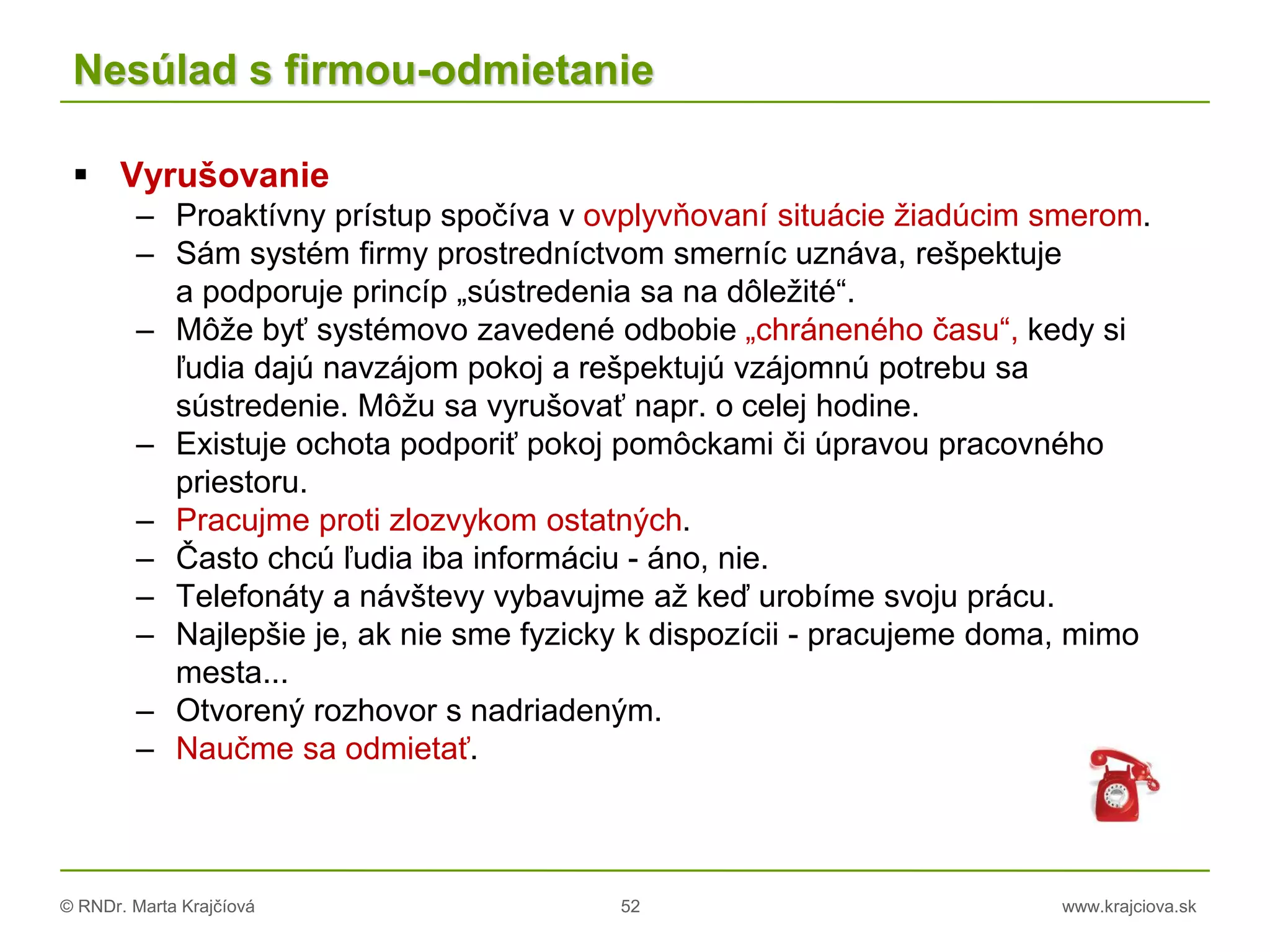 © RNDr. Marta Krajčíová 52 www.krajciova.sk
Nesúlad s firmou-odmietanie
 Vyrušovanie
– Proaktívny prístup spočíva v ovplyvňovaní situácie žiadúcim smerom.
– Sám systém firmy prostredníctvom smerníc uznáva, rešpektuje
a podporuje princíp „sústredenia sa na dôležité“.
– Môže byť systémovo zavedené odbobie „chráneného času“, kedy si
ľudia dajú navzájom pokoj a rešpektujú vzájomnú potrebu sa
sústredenie. Môžu sa vyrušovať napr. o celej hodine.
– Existuje ochota podporiť pokoj pomôckami či úpravou pracovného
priestoru.
– Pracujme proti zlozvykom ostatných.
– Často chcú ľudia iba informáciu - áno, nie.
– Telefonáty a návštevy vybavujme až keď urobíme svoju prácu.
– Najlepšie je, ak nie sme fyzicky k dispozícii - pracujeme doma, mimo
mesta...
– Otvorený rozhovor s nadriadeným.
– Naučme sa odmietať.
 