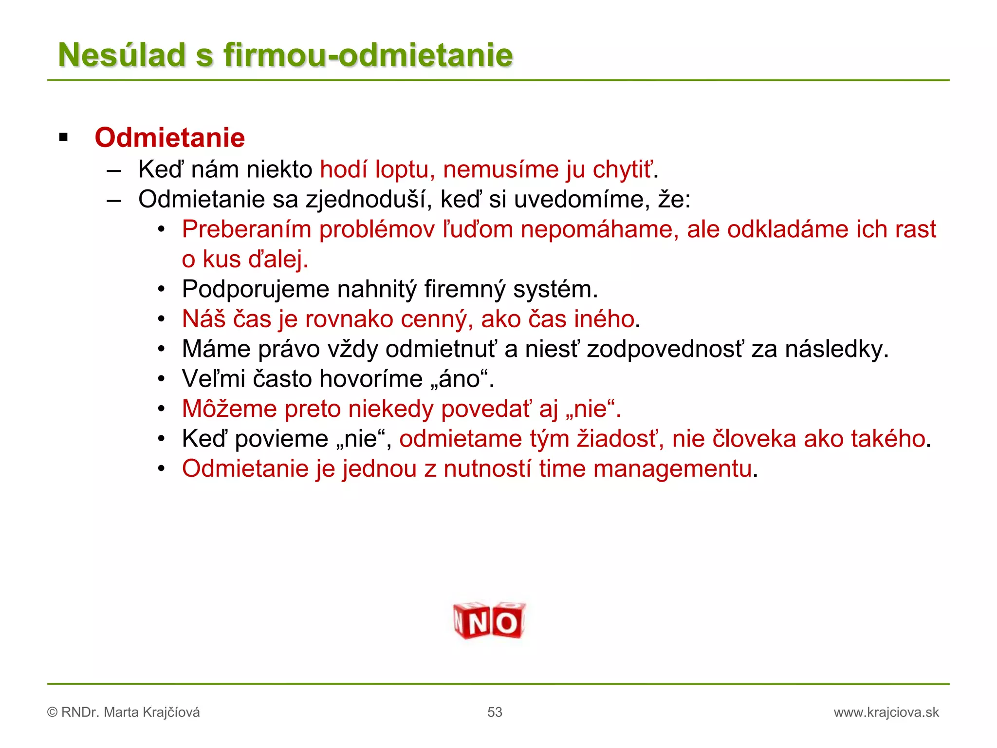 © RNDr. Marta Krajčíová 53 www.krajciova.sk
Nesúlad s firmou-odmietanie
 Odmietanie
– Keď nám niekto hodí loptu, nemusíme ju chytiť.
– Odmietanie sa zjednoduší, keď si uvedomíme, že:
• Preberaním problémov ľuďom nepomáhame, ale odkladáme ich rast
o kus ďalej.
• Podporujeme nahnitý firemný systém.
• Náš čas je rovnako cenný, ako čas iného.
• Máme právo vždy odmietnuť a niesť zodpovednosť za následky.
• Veľmi často hovoríme „áno“.
• Môžeme preto niekedy povedať aj „nie“.
• Keď povieme „nie“, odmietame tým žiadosť, nie človeka ako takého.
• Odmietanie je jednou z nutností time managementu.
 