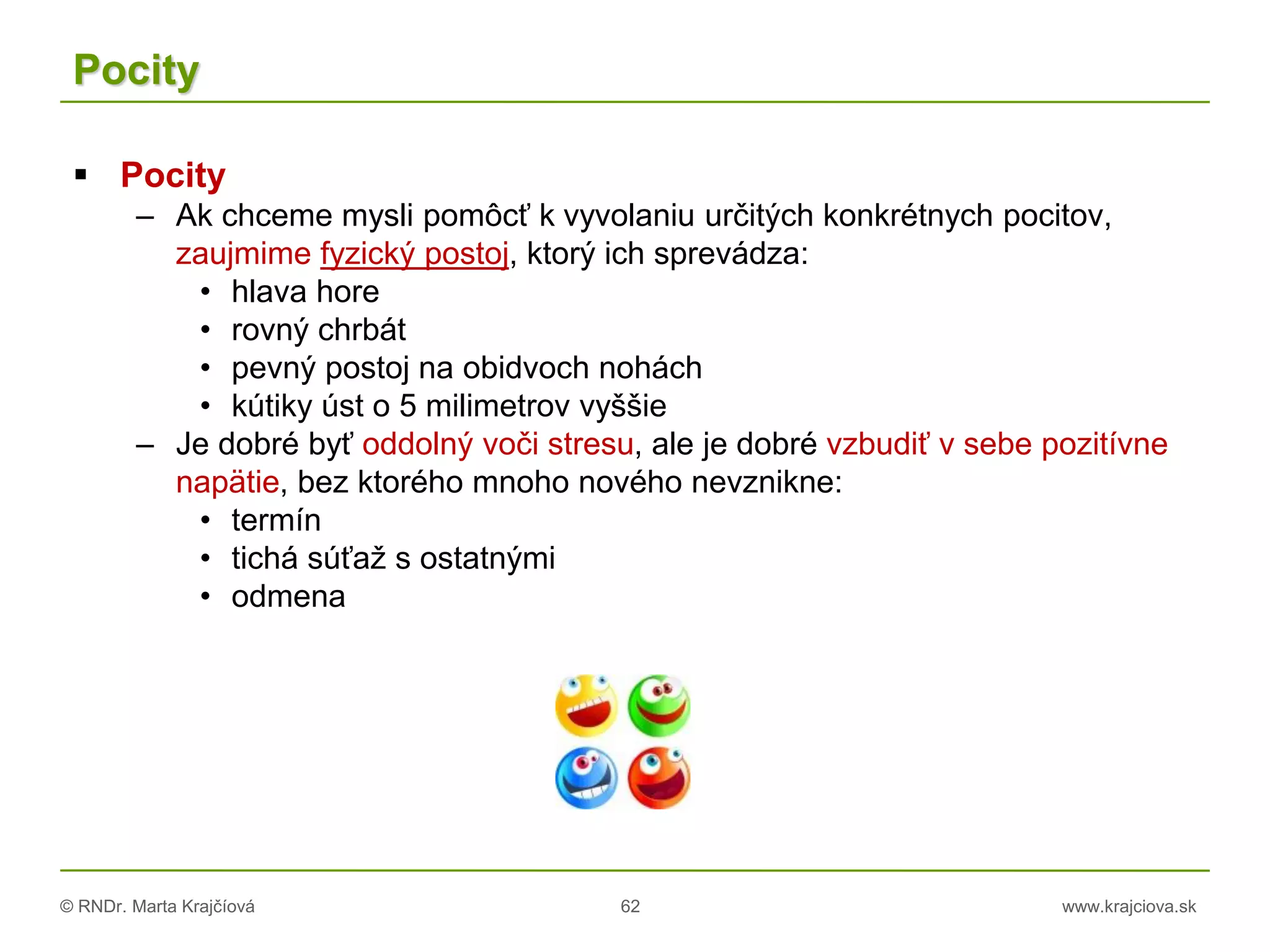 © RNDr. Marta Krajčíová 62 www.krajciova.sk
Pocity
 Pocity
– Ak chceme mysli pomôcť k vyvolaniu určitých konkrétnych pocitov,
zaujmime fyzický postoj, ktorý ich sprevádza:
• hlava hore
• rovný chrbát
• pevný postoj na obidvoch nohách
• kútiky úst o 5 milimetrov vyššie
– Je dobré byť oddolný voči stresu, ale je dobré vzbudiť v sebe pozitívne
napätie, bez ktorého mnoho nového nevznikne:
• termín
• tichá súťaž s ostatnými
• odmena
 