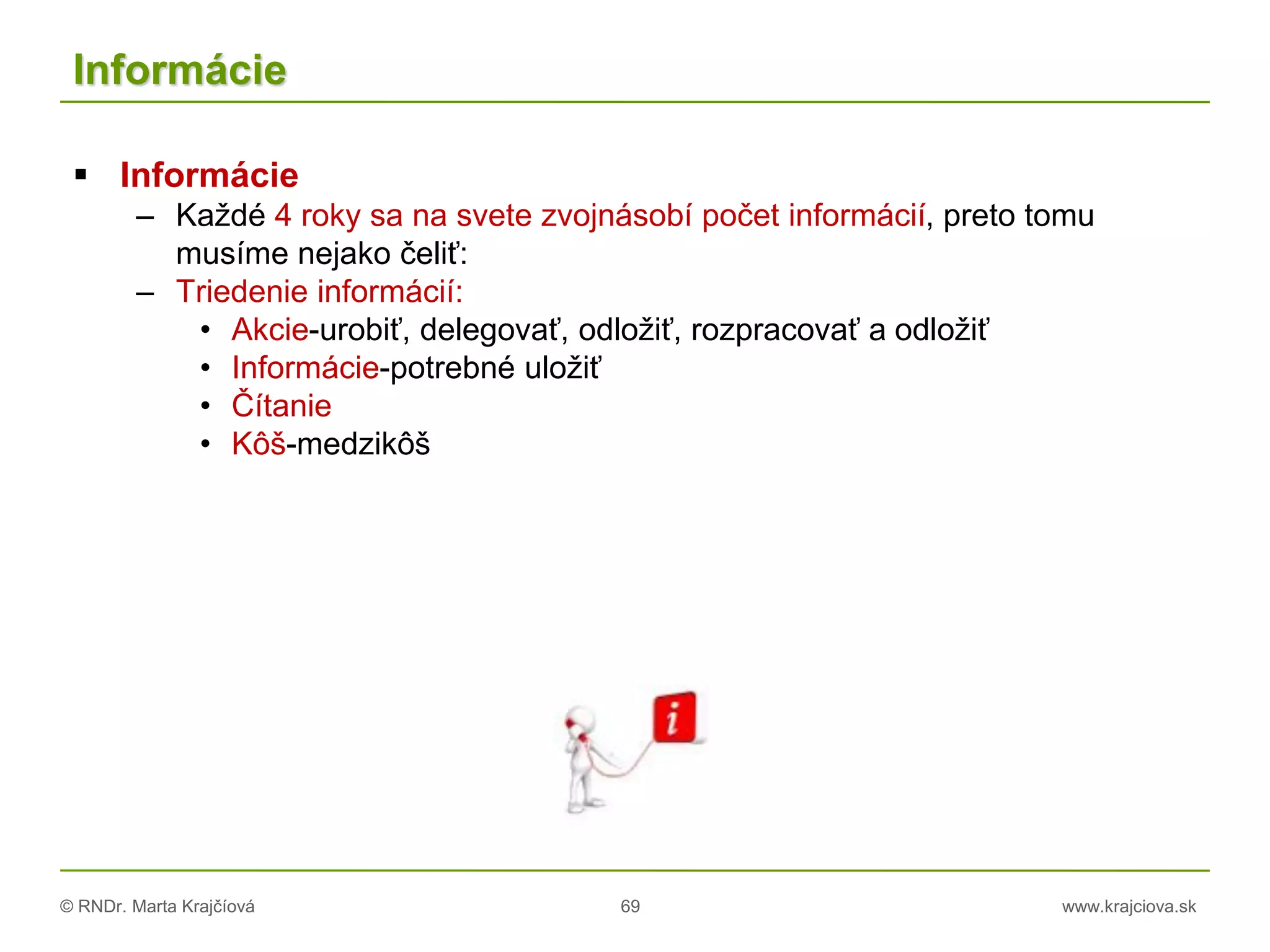© RNDr. Marta Krajčíová 69 www.krajciova.sk
Informácie
 Informácie
– Každé 4 roky sa na svete zvojnásobí počet informácií, preto tomu
musíme nejako čeliť:
– Triedenie informácií:
• Akcie-urobiť, delegovať, odložiť, rozpracovať a odložiť
• Informácie-potrebné uložiť
• Čítanie
• Kôš-medzikôš
 