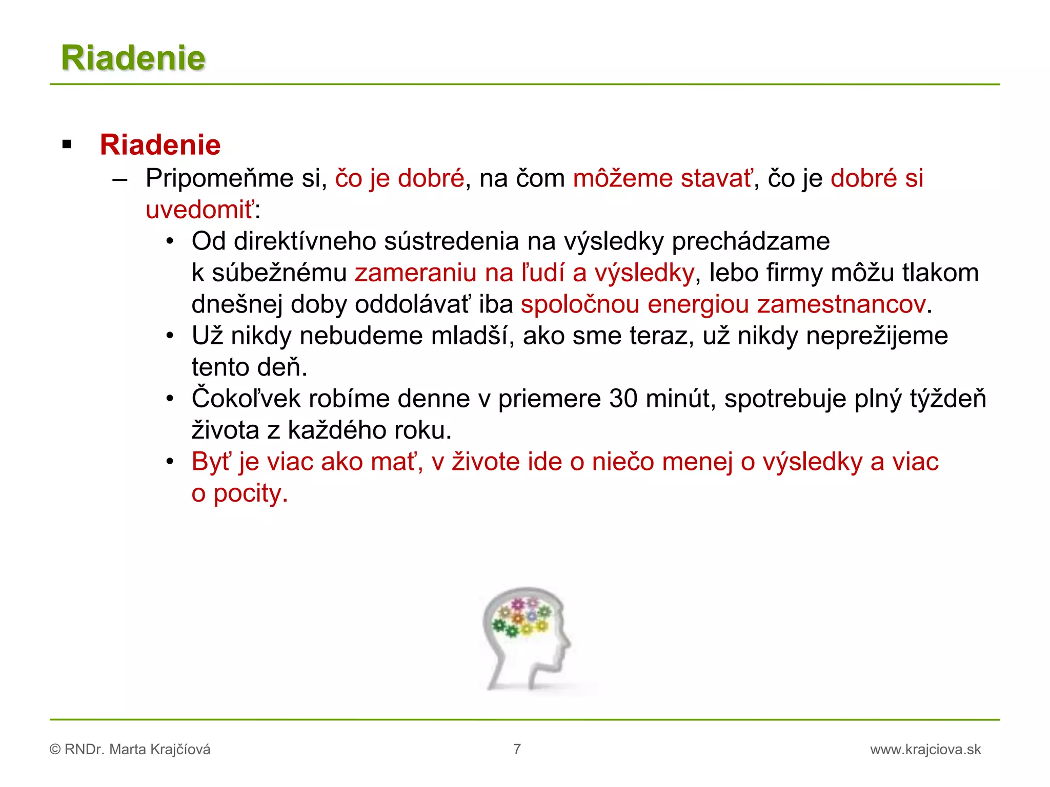 © RNDr. Marta Krajčíová 7 www.krajciova.sk
Riadenie
 Riadenie
– Pripomeňme si, čo je dobré, na čom môžeme stavať, čo je dobré si
uvedomiť:
• Od direktívneho sústredenia na výsledky prechádzame
k súbežnému zameraniu na ľudí a výsledky, lebo firmy môžu tlakom
dnešnej doby oddolávať iba spoločnou energiou zamestnancov.
• Už nikdy nebudeme mladší, ako sme teraz, už nikdy neprežijeme
tento deň.
• Čokoľvek robíme denne v priemere 30 minút, spotrebuje plný týždeň
života z každého roku.
• Byť je viac ako mať, v živote ide o niečo menej o výsledky a viac
o pocity.
 