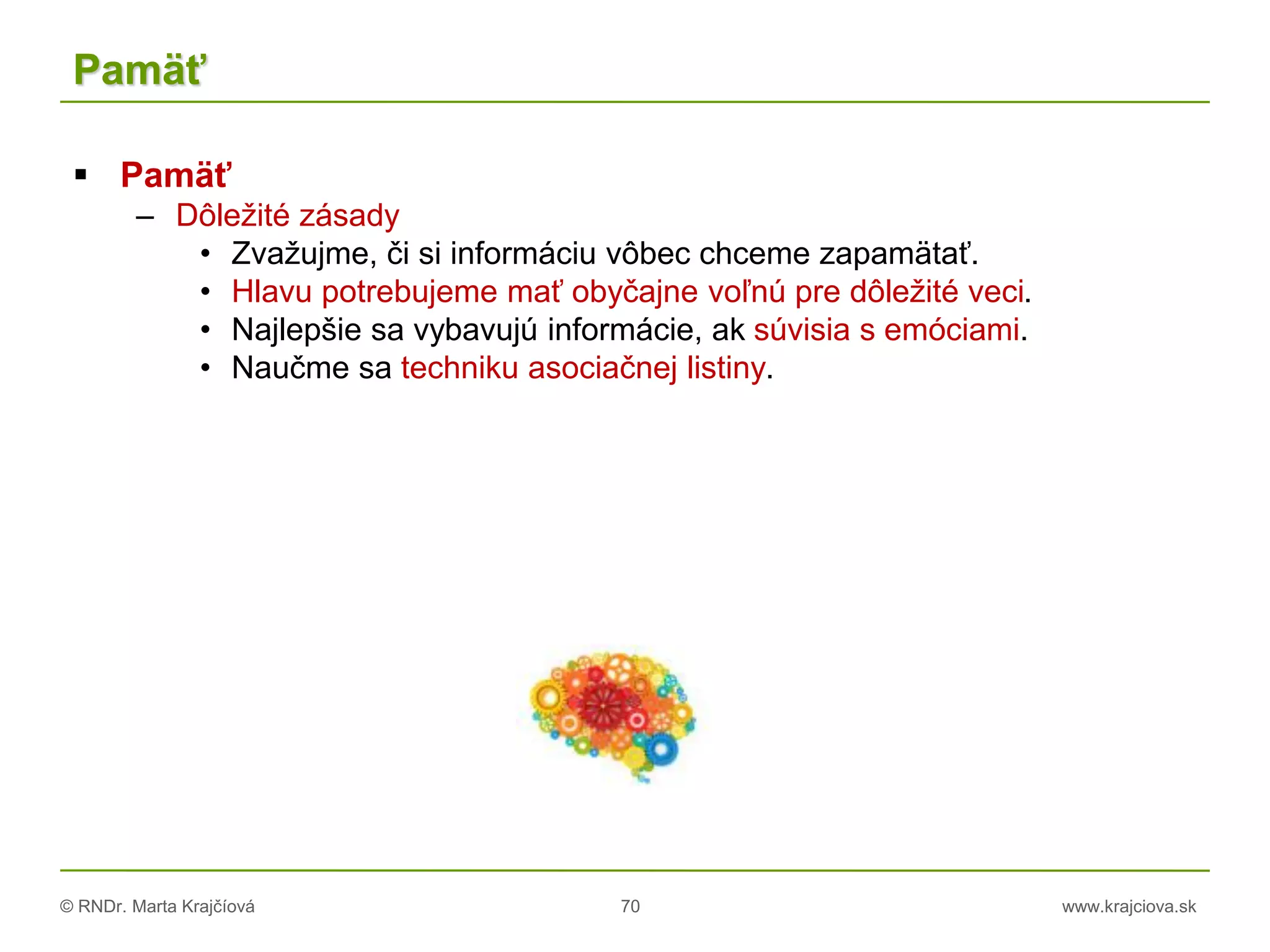 © RNDr. Marta Krajčíová 70 www.krajciova.sk
Pamäť
 Pamäť
– Dôležité zásady
• Zvažujme, či si informáciu vôbec chceme zapamätať.
• Hlavu potrebujeme mať obyčajne voľnú pre dôležité veci.
• Najlepšie sa vybavujú informácie, ak súvisia s emóciami.
• Naučme sa techniku asociačnej listiny.
 